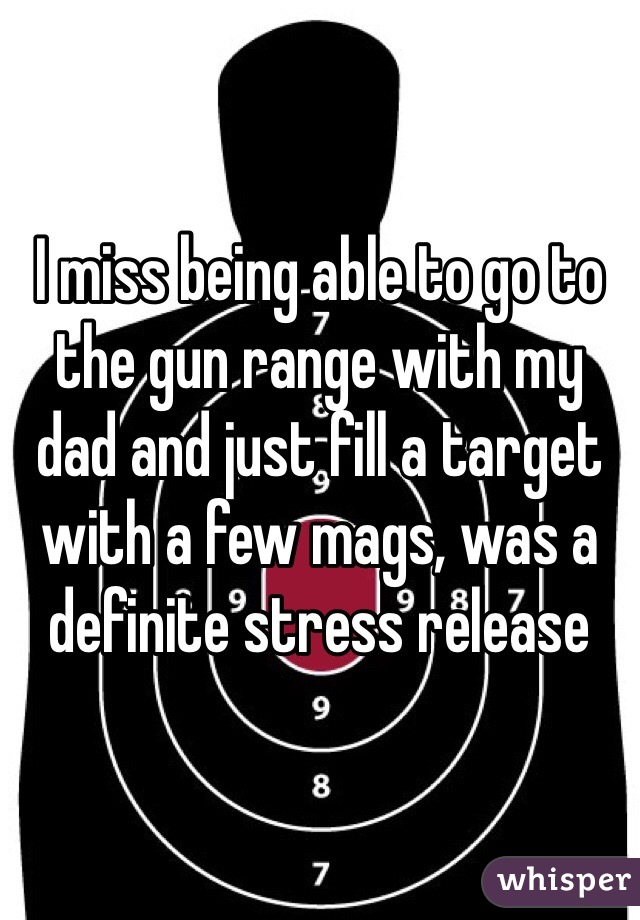 I miss being able to go to the gun range with my dad and just fill a target with a few mags, was a definite stress release 