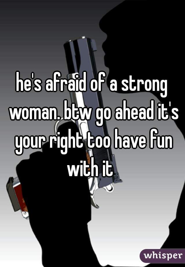 he's afraid of a strong woman. btw go ahead it's your right too have fun with it  