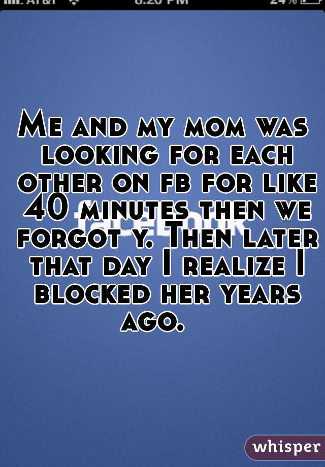 Me and my mom was looking for each other on fb for like 40 minutes then we forgot y. Then later that day I realize I blocked her years ago.   