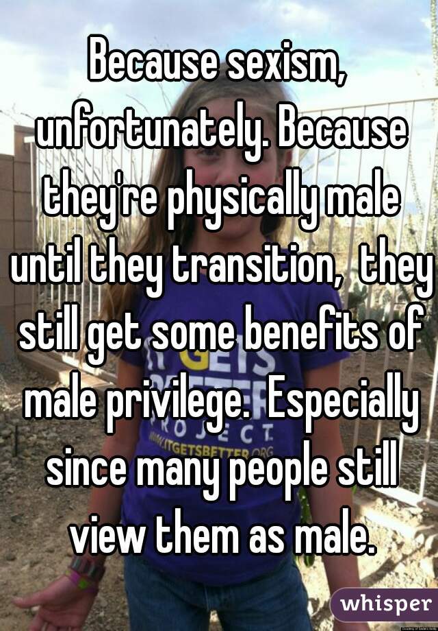 Because sexism, unfortunately. Because they're physically male until they transition,  they still get some benefits of male privilege.  Especially since many people still view them as male.
