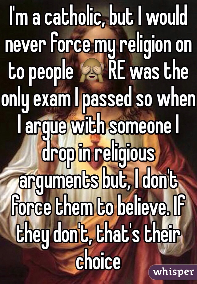 I'm a catholic, but I would never force my religion on to people 🙈 RE was the only exam I passed so when I argue with someone I drop in religious arguments but, I don't force them to believe. If they don't, that's their choice