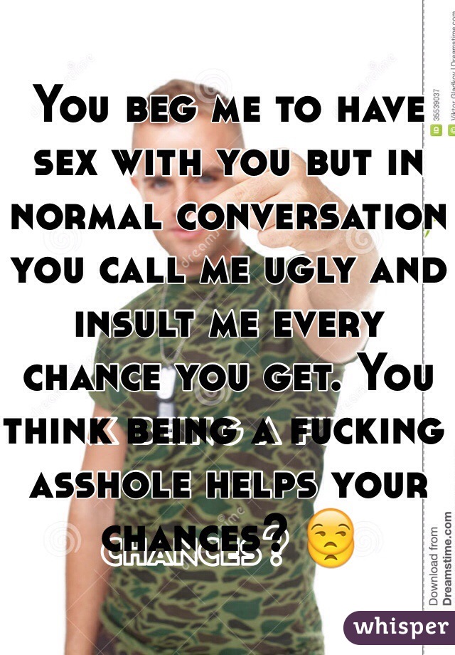 You beg me to have sex with you but in normal conversation you call me ugly and insult me every chance you get. You think being a fucking asshole helps your chances? 😒