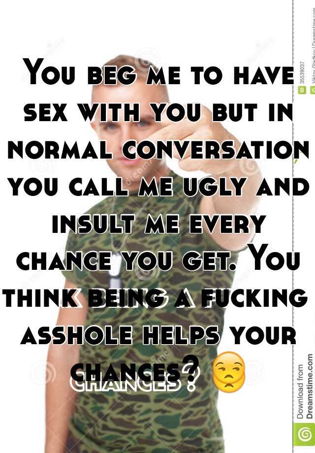 You beg me to have sex with you but in normal conversation you call me ugly and insult me every chance you get. You think being a fucking asshole helps your chances? 😒