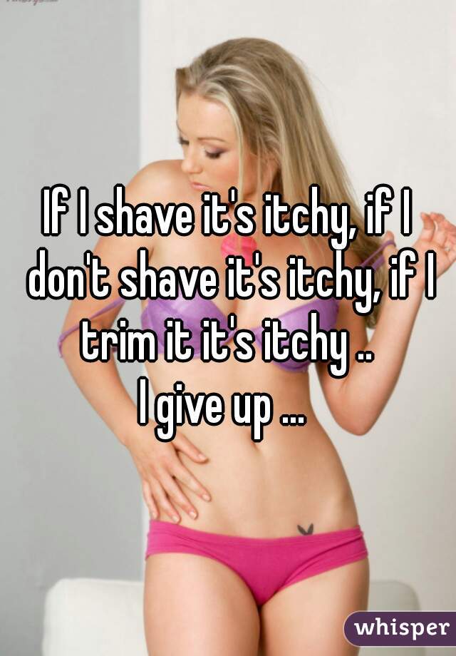 If I shave it's itchy, if I don't shave it's itchy, if I trim it it's itchy .. 
I give up ... 