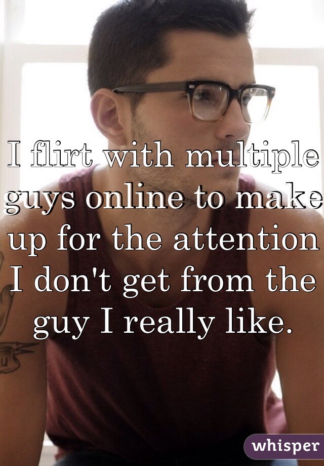 I flirt with multiple guys online to make up for the attention I don't get from the guy I really like.