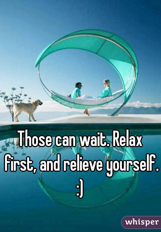 Those can wait. Relax first, and relieve yourself. :) 