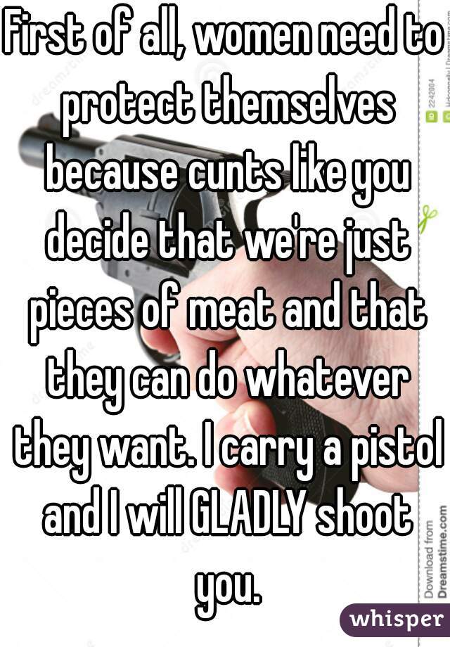 First of all, women need to protect themselves because cunts like you decide that we're just pieces of meat and that they can do whatever they want. I carry a pistol and I will GLADLY shoot you.