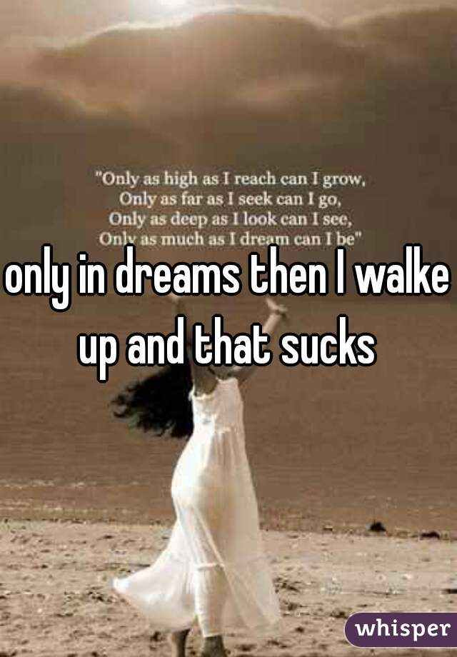 only in dreams then I walke up and that sucks 
