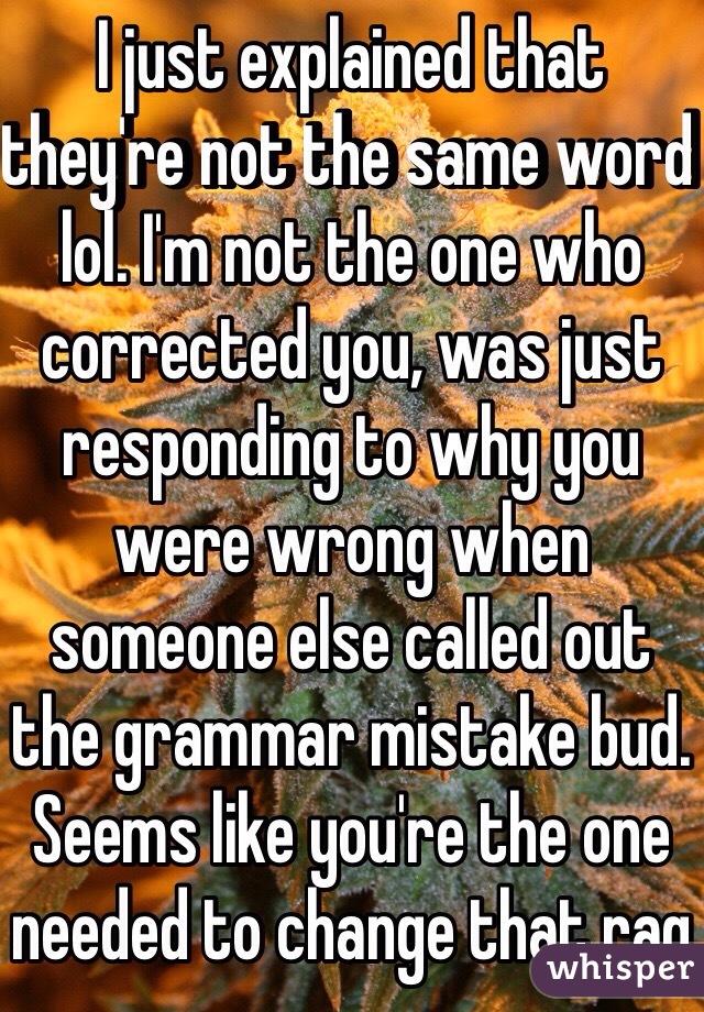 I just explained that they're not the same word lol. I'm not the one who corrected you, was just responding to why you were wrong when someone else called out the grammar mistake bud. Seems like you're the one needed to change that rag