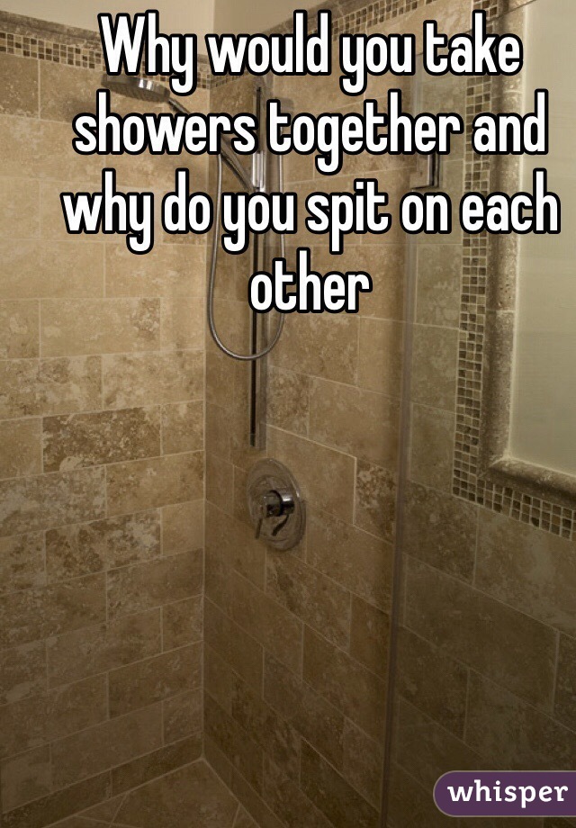 Why would you take showers together and why do you spit on each other 