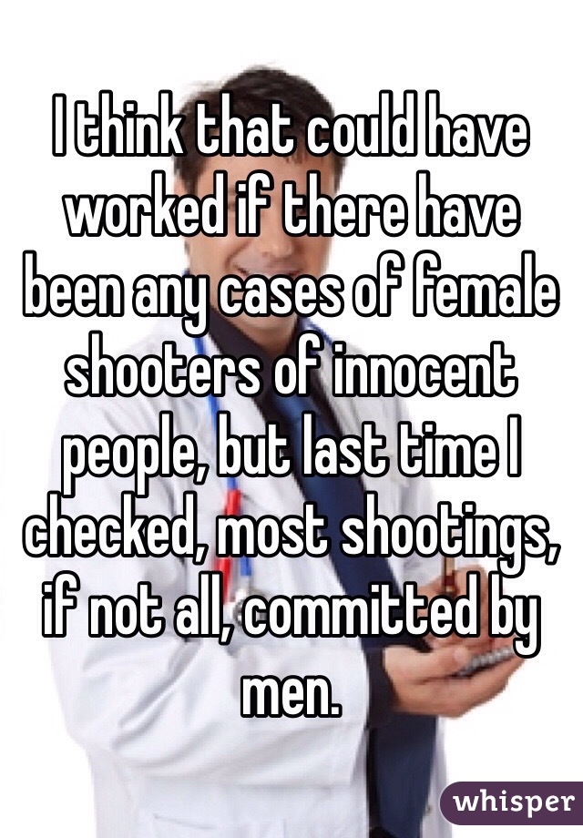 I think that could have worked if there have been any cases of female shooters of innocent people, but last time I checked, most shootings, if not all, committed by men.