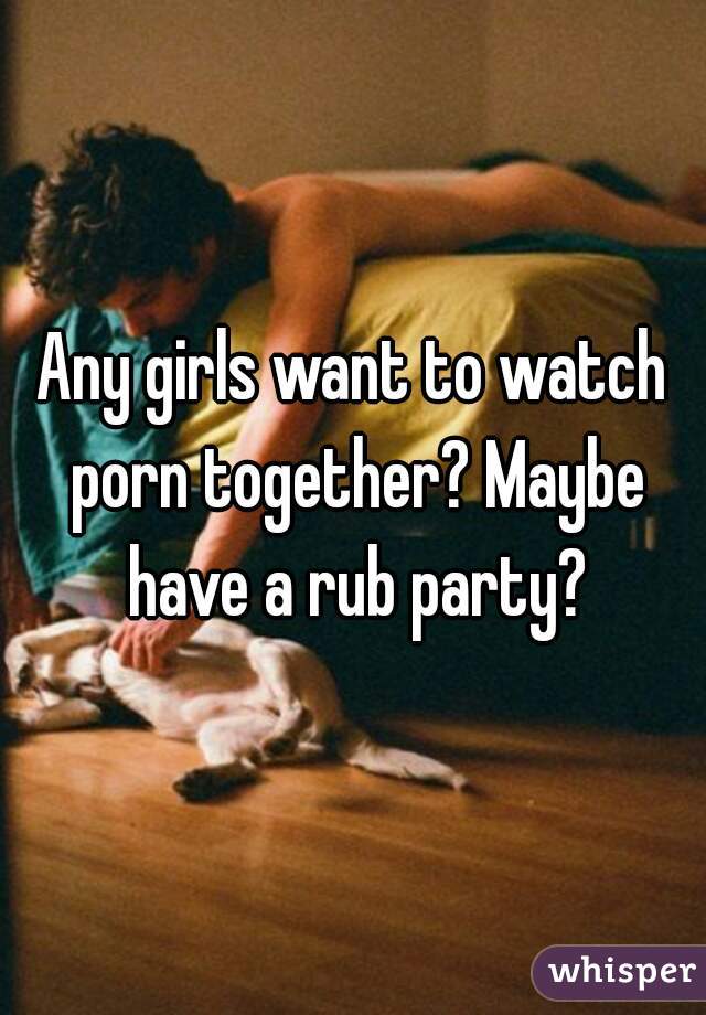 Any girls want to watch porn together? Maybe have a rub party?