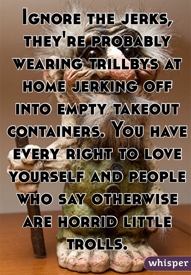 Ignore the jerks, they're probably wearing trillbys at home jerking off into empty takeout containers. You have every right to love yourself and people who say otherwise are horrid little trolls.