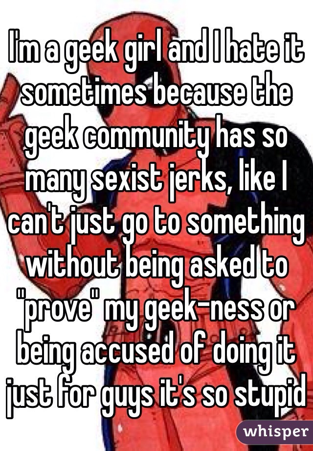 I'm a geek girl and I hate it sometimes because the geek community has so many sexist jerks, like I can't just go to something without being asked to "prove" my geek-ness or being accused of doing it just for guys it's so stupid