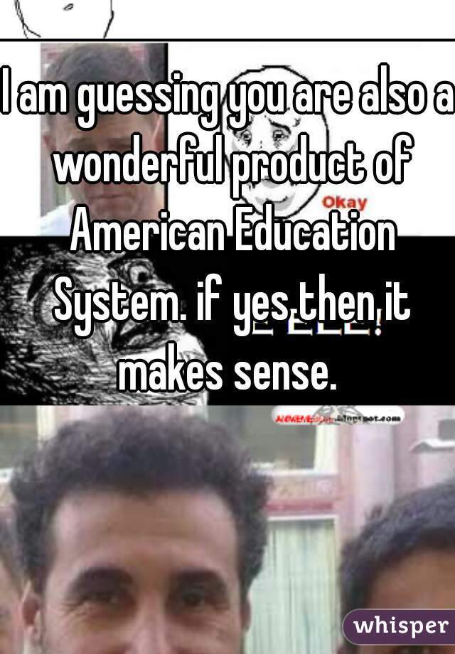 I am guessing you are also a wonderful product of American Education System. if yes then it makes sense. 