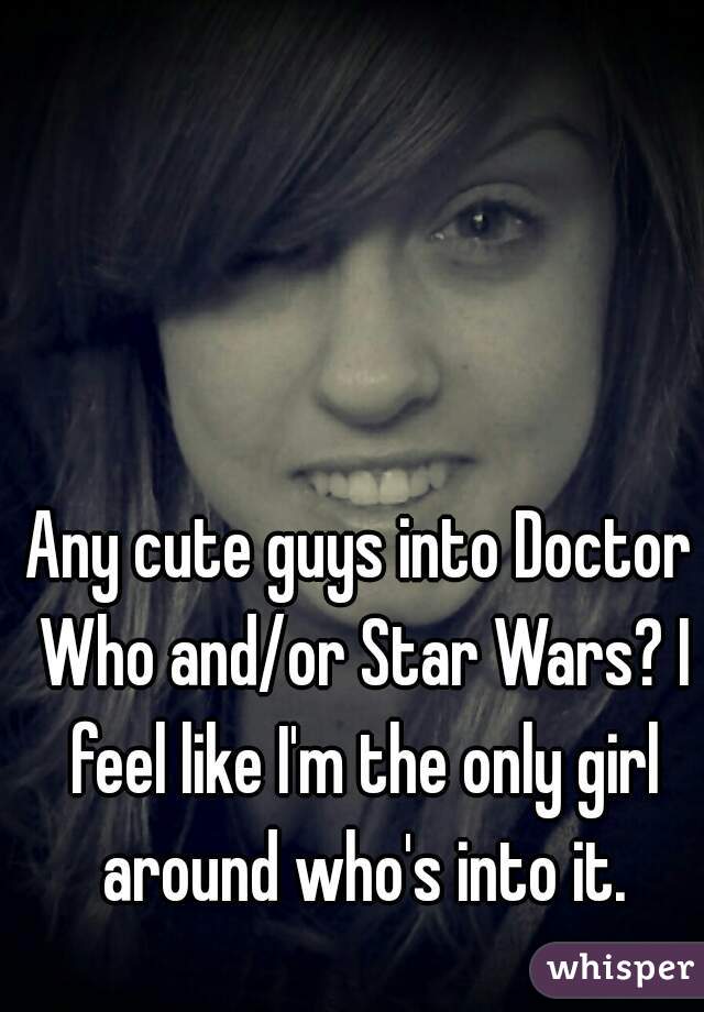 Any cute guys into Doctor Who and/or Star Wars? I feel like I'm the only girl around who's into it.
