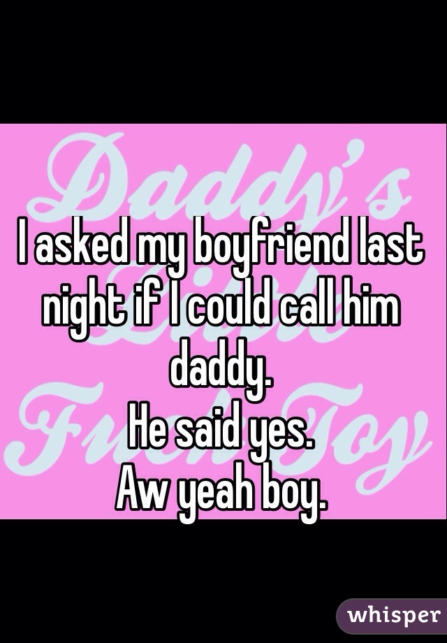 I asked my boyfriend last night if I could call him daddy. 
He said yes.
Aw yeah boy.
