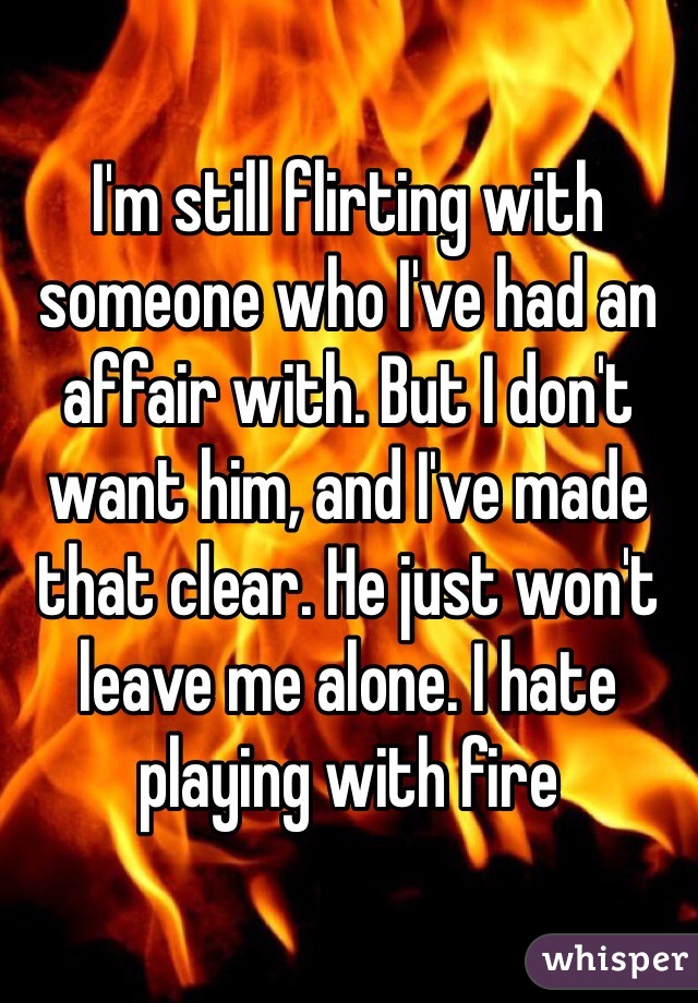 I'm still flirting with someone who I've had an affair with. But I don't want him, and I've made that clear. He just won't leave me alone. I hate playing with fire 