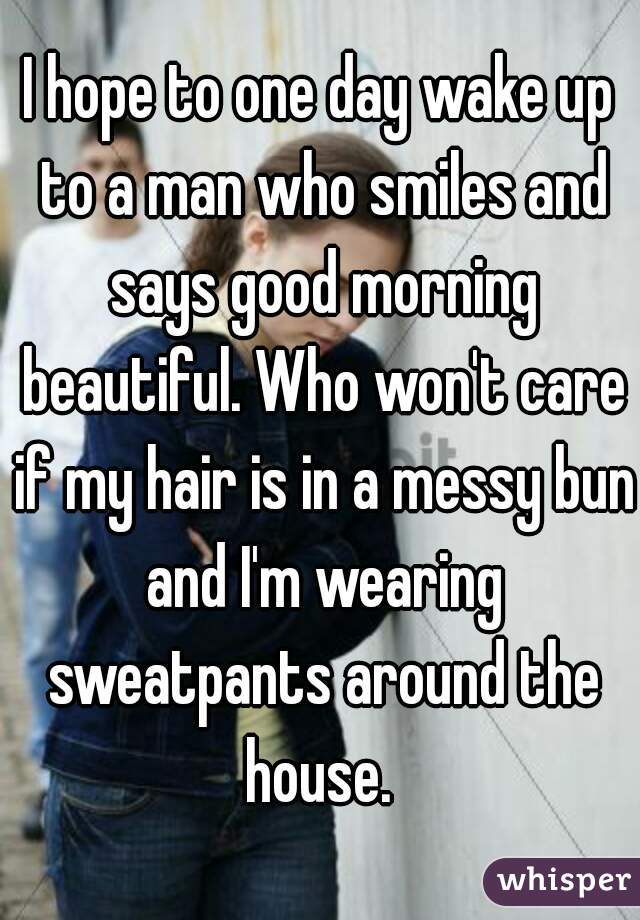 I hope to one day wake up to a man who smiles and says good morning beautiful. Who won't care if my hair is in a messy bun and I'm wearing sweatpants around the house. 