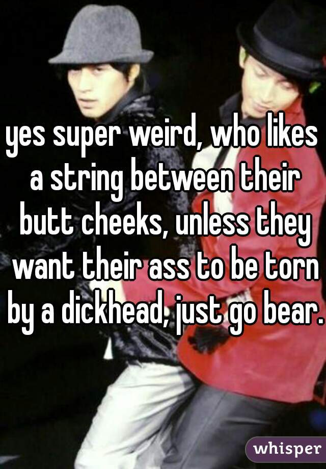 yes super weird, who likes a string between their butt cheeks, unless they want their ass to be torn by a dickhead, just go bear.