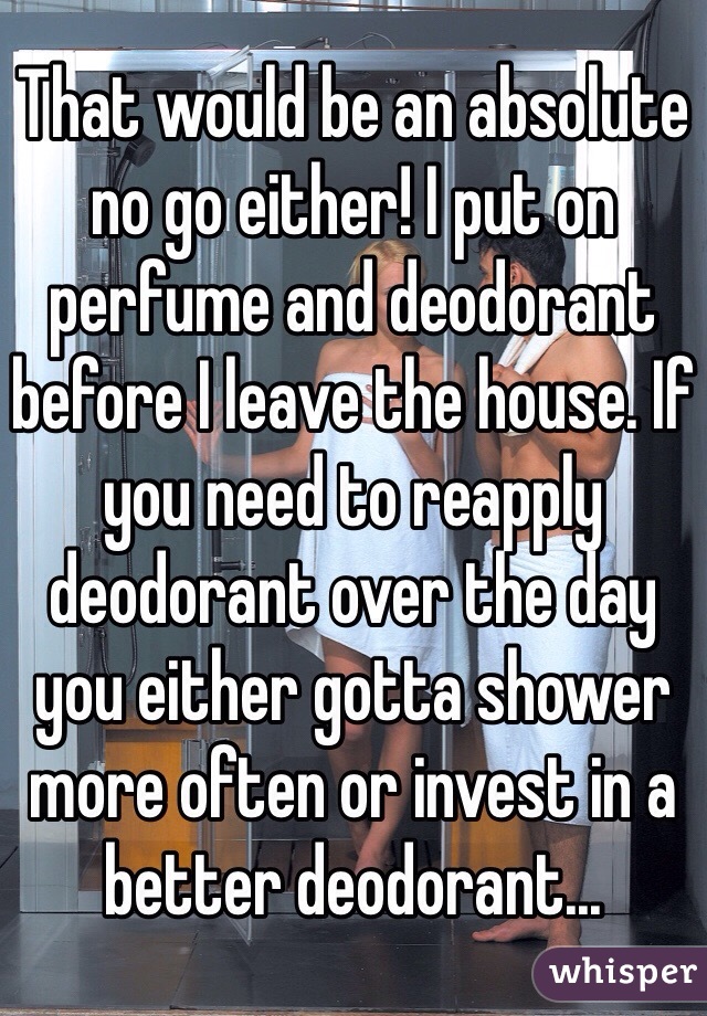 That would be an absolute no go either! I put on perfume and deodorant before I leave the house. If you need to reapply deodorant over the day you either gotta shower more often or invest in a better deodorant...