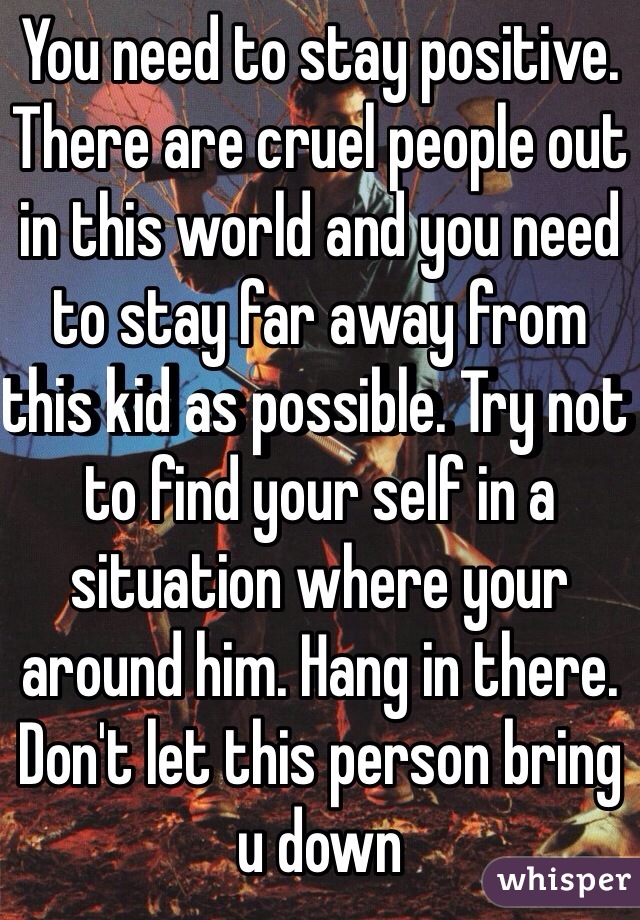 You need to stay positive. There are cruel people out in this world and you need to stay far away from this kid as possible. Try not to find your self in a situation where your around him. Hang in there. Don't let this person bring u down 