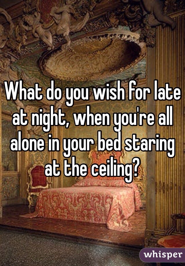 What do you wish for late at night, when you're all alone in your bed staring at the ceiling?