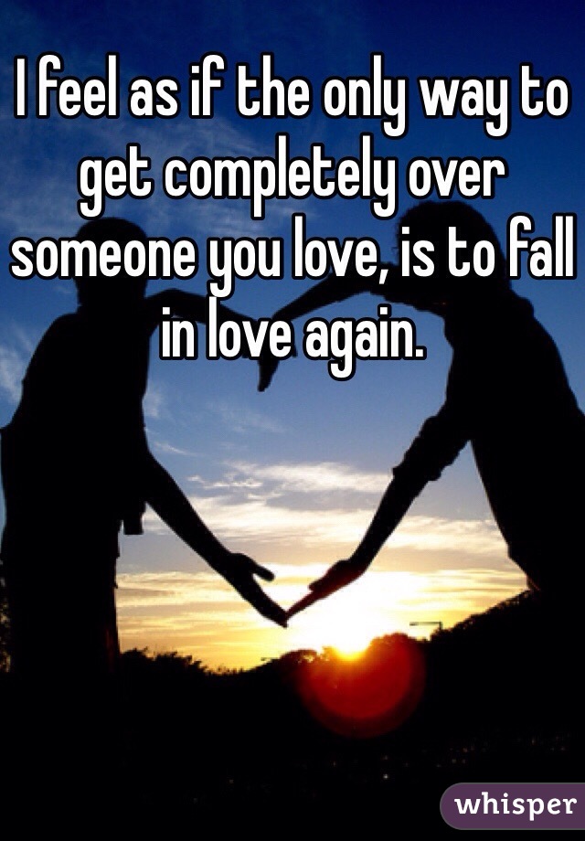 I feel as if the only way to get completely over someone you love, is to fall in love again. 