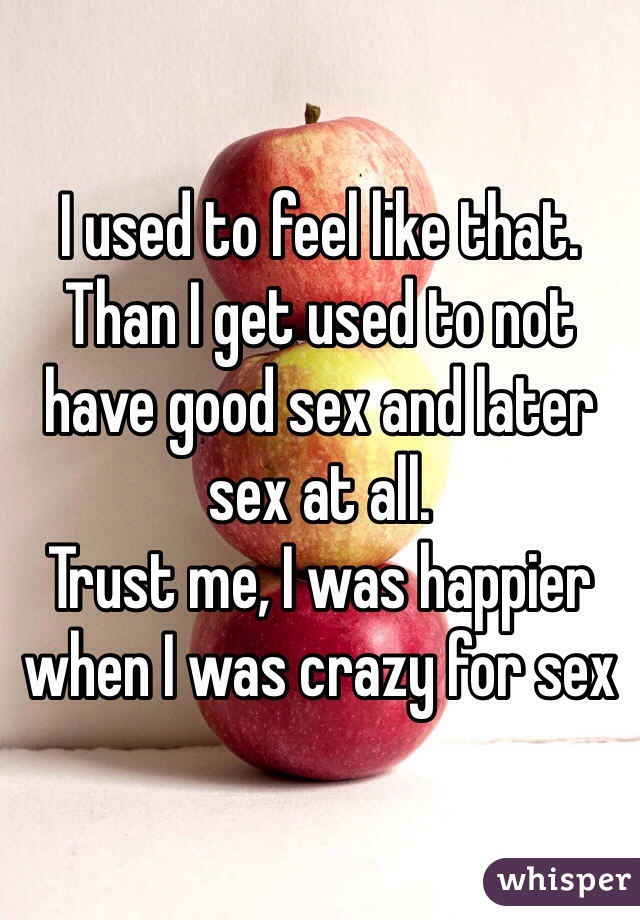 I used to feel like that. Than I get used to not have good sex and later sex at all. 
Trust me, I was happier when I was crazy for sex