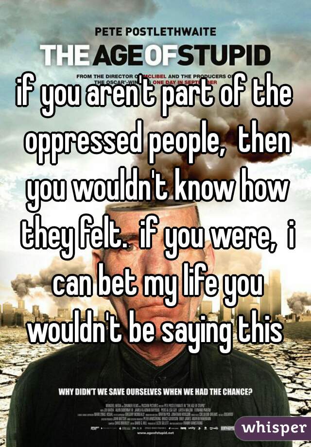if you aren't part of the oppressed people,  then you wouldn't know how they felt.  if you were,  i can bet my life you wouldn't be saying this 