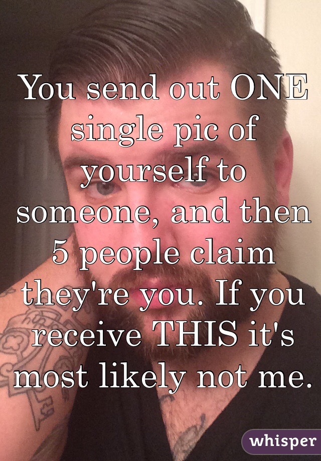 You send out ONE single pic of yourself to someone, and then 5 people claim they're you. If you receive THIS it's most likely not me. 