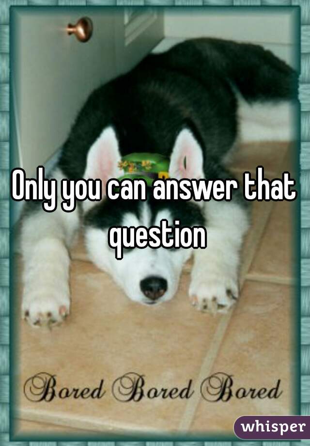 Only you can answer that question