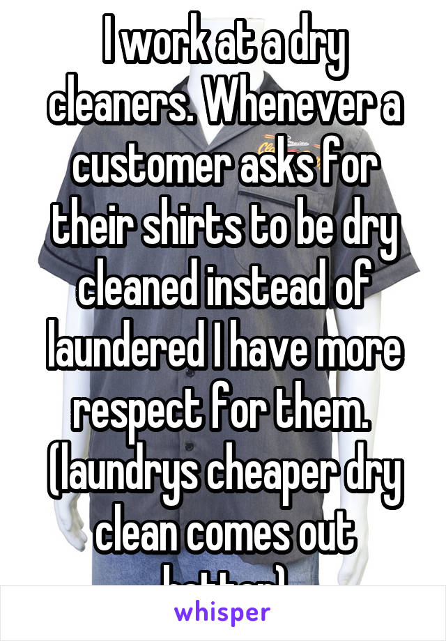 I work at a dry cleaners. Whenever a customer asks for their shirts to be dry cleaned instead of laundered I have more respect for them.  (laundrys cheaper dry clean comes out better)