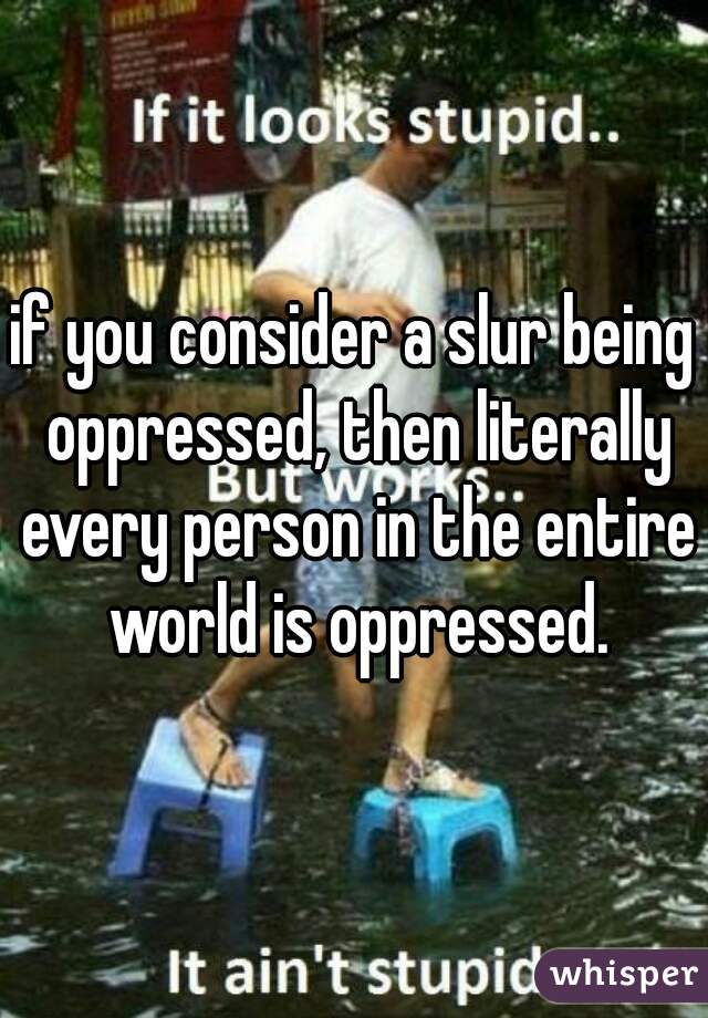 if you consider a slur being oppressed, then literally every person in the entire world is oppressed.