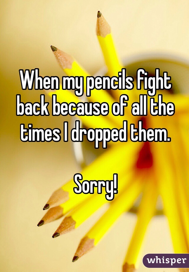 When my pencils fight back because of all the times I dropped them.

Sorry!