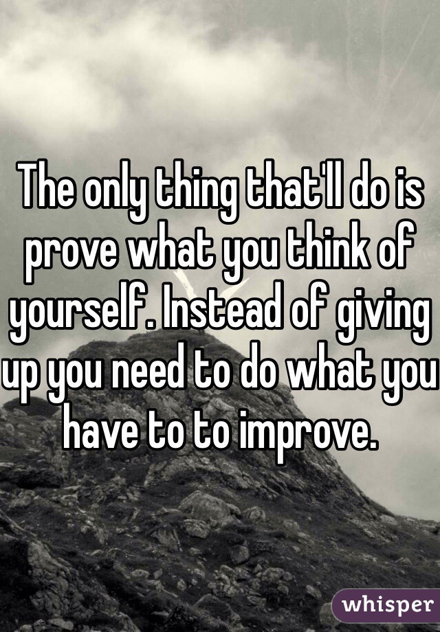 The only thing that'll do is prove what you think of yourself. Instead of giving up you need to do what you have to to improve.