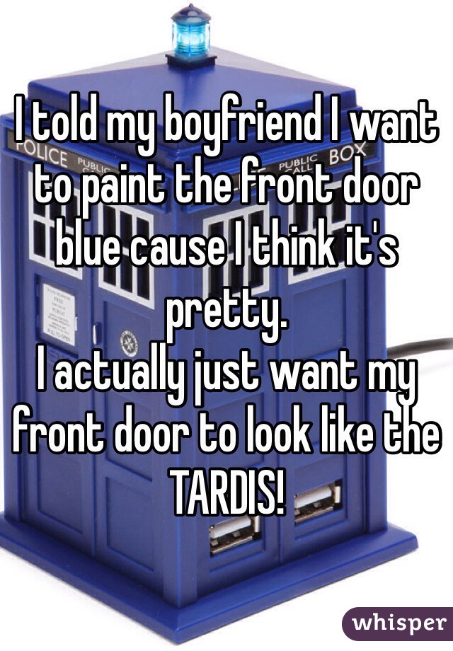 I told my boyfriend I want to paint the front door blue cause I think it's pretty. 
I actually just want my front door to look like the TARDIS! 