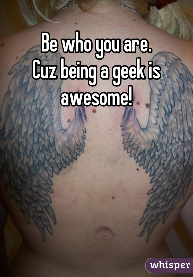 Be who you are.
Cuz being a geek is awesome!
