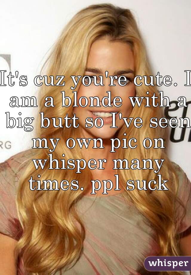 It's cuz you're cute. I am a blonde with a big butt so I've seen my own pic on whisper many times. ppl suck