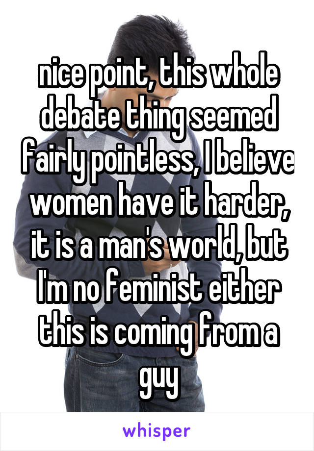 nice point, this whole debate thing seemed fairly pointless, I believe women have it harder, it is a man's world, but I'm no feminist either this is coming from a guy