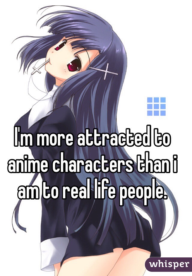 Im more attracted to anime characters than i am to real life people.