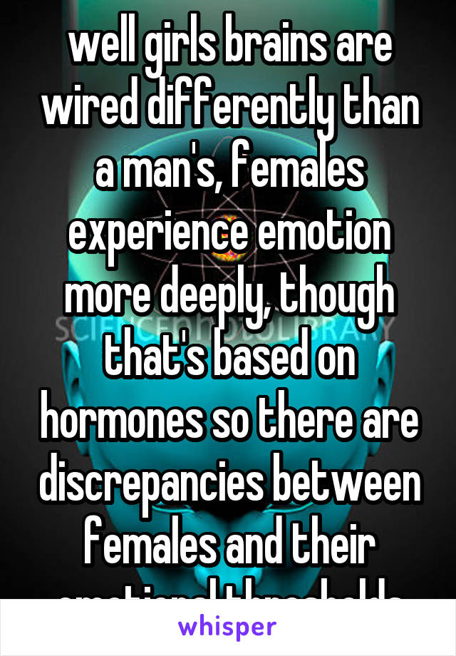 well girls brains are wired differently than a man's, females experience emotion more deeply, though that's based on hormones so there are discrepancies between females and their emotional thresholds