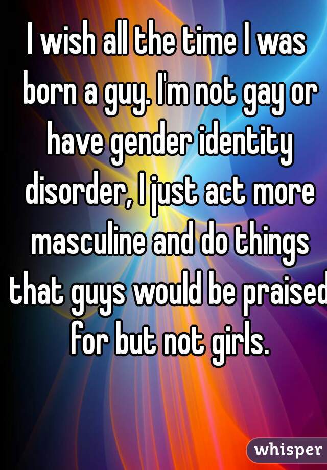 I wish all the time I was born a guy. I'm not gay or have gender identity disorder, I just act more masculine and do things that guys would be praised for but not girls.