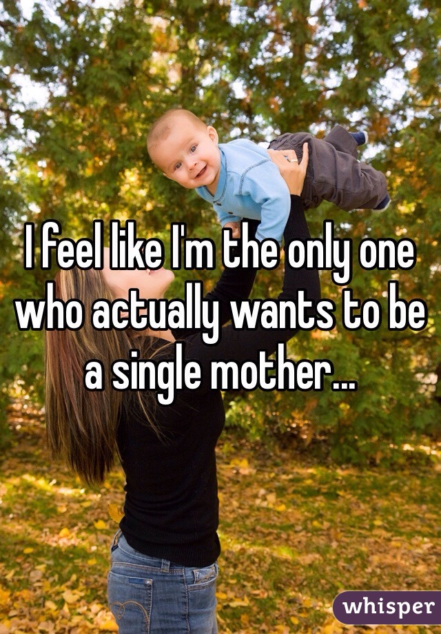 I feel like I'm the only one who actually wants to be a single mother...