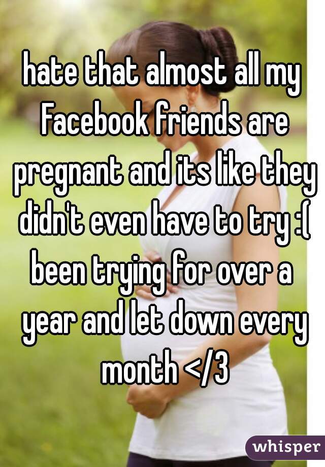hate that almost all my Facebook friends are pregnant and its like they didn't even have to try :(
been trying for over a year and let down every month </3