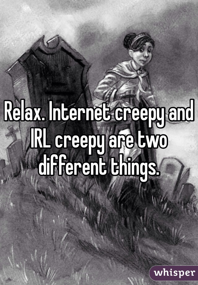 Relax. Internet creepy and IRL creepy are two different things. 