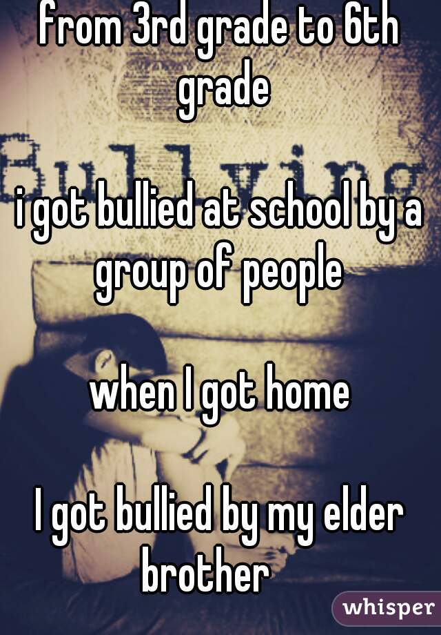 from 3rd grade to 6th grade

i got bullied at school by a group of people 
 
when I got home

I got bullied by my elder brother    