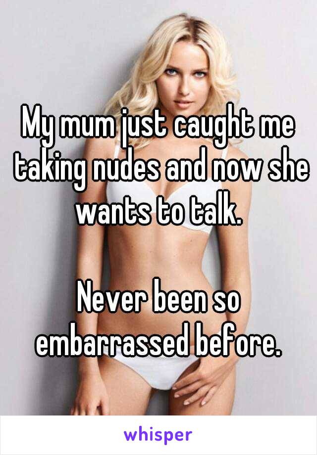 My mum just caught me taking nudes and now she wants to talk. 

Never been so embarrassed before. 