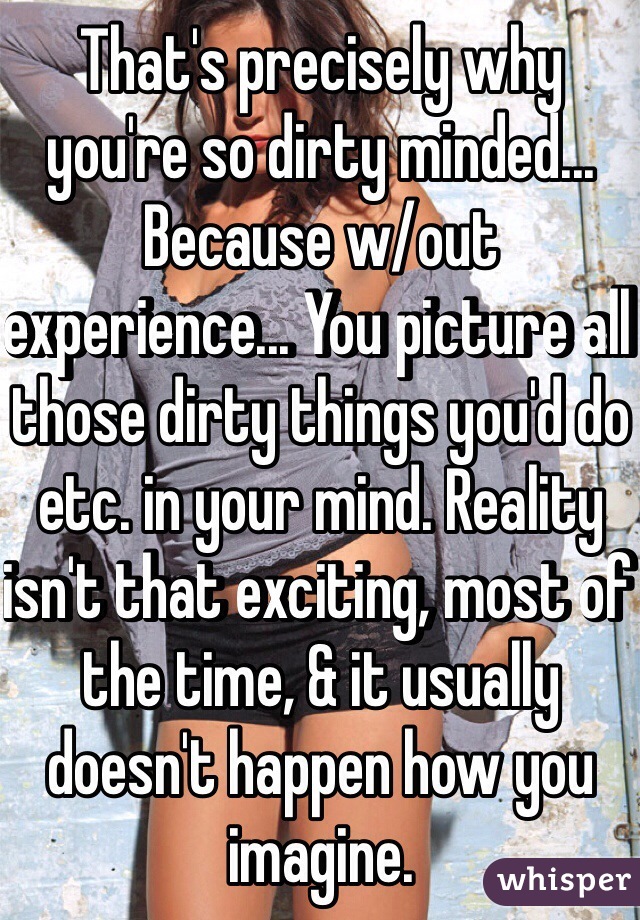 That's precisely why you're so dirty minded... Because w/out experience... You picture all those dirty things you'd do etc. in your mind. Reality isn't that exciting, most of the time, & it usually doesn't happen how you imagine. 