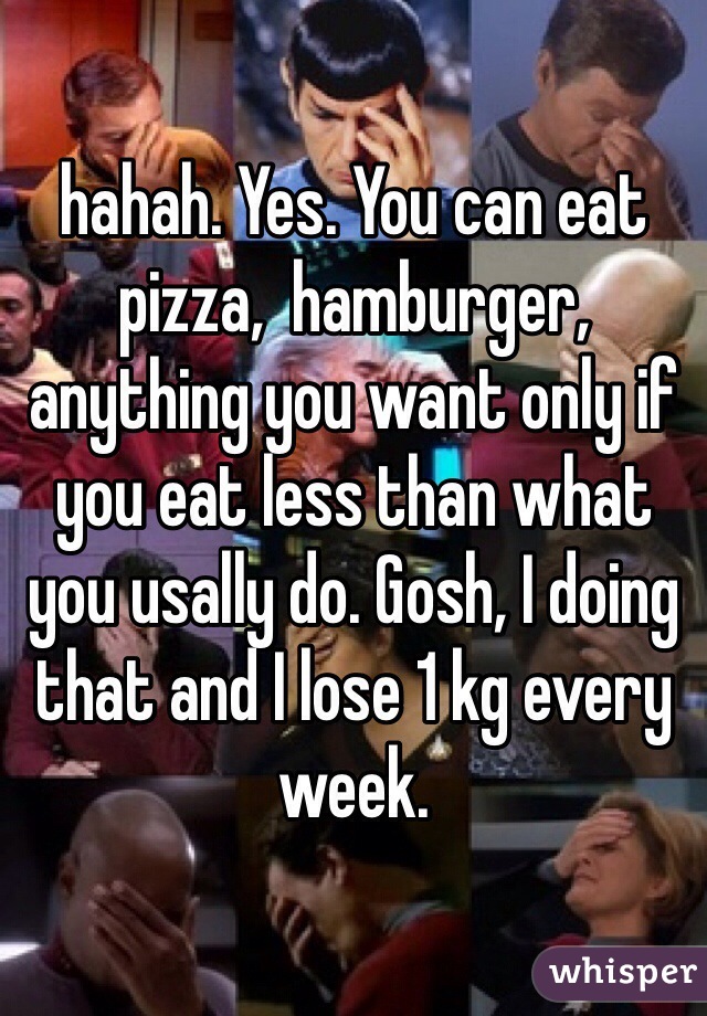 hahah. Yes. You can eat pizza,  hamburger, anything you want only if you eat less than what you usally do. Gosh, I doing that and I lose 1 kg every week. 